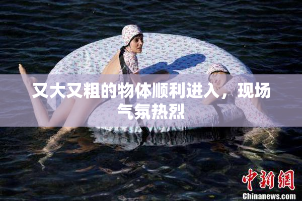 又大又粗的物体顺利进入，现场气氛热烈