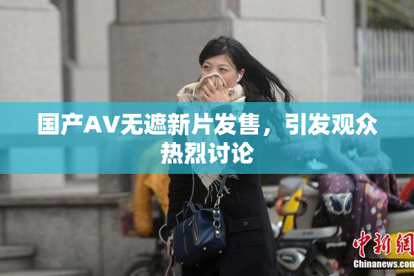 国产AV无遮新片发售，引发观众热烈讨论