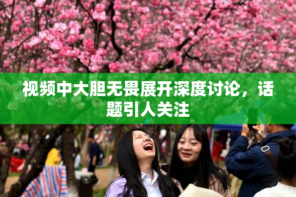 视频中大胆无畏展开深度讨论，话题引人关注