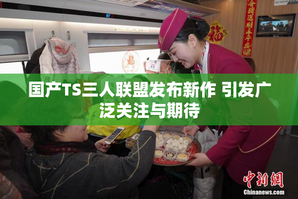 国产TS三人联盟发布新作 引发广泛关注与期待