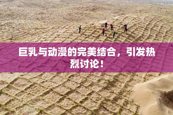 巨乳与动漫的完美结合，引发热烈讨论！