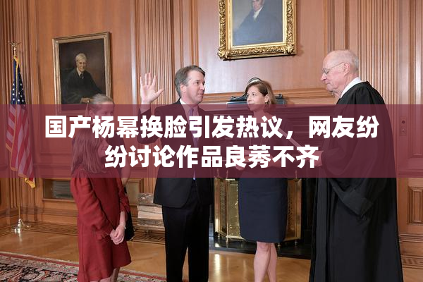 国产杨幂换脸引发热议，网友纷纷讨论作品良莠不齐