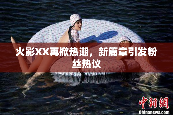 火影XX再掀热潮，新篇章引发粉丝热议