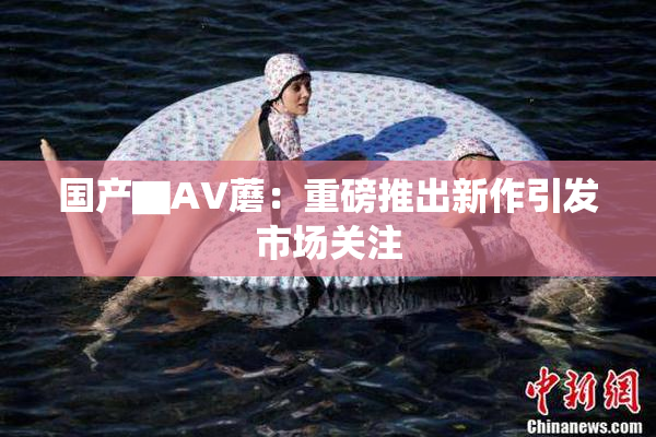 国产▇AV蘑：重磅推出新作引发市场关注