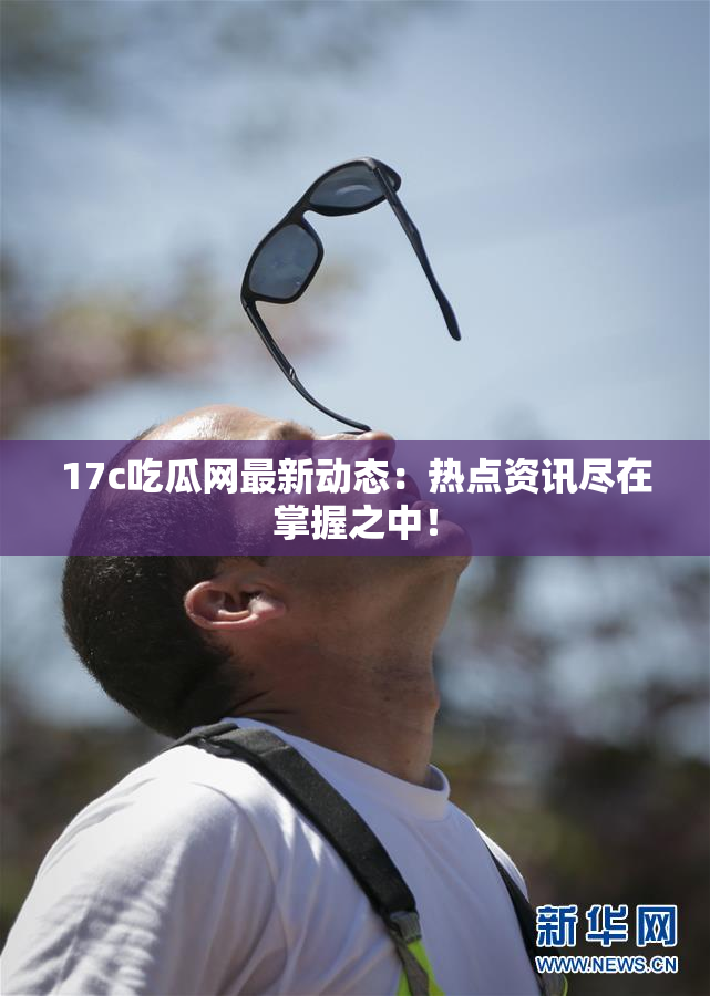 17c吃瓜网最新动态：热点资讯尽在掌握之中！