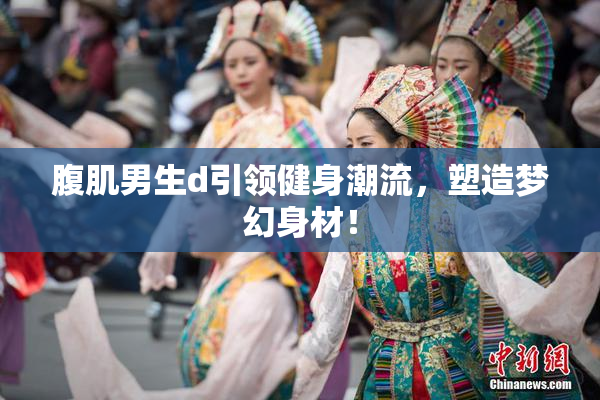 腹肌男生d引领健身潮流，塑造梦幻身材！