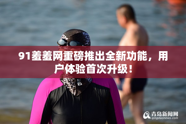 91羞羞网重磅推出全新功能，用户体验首次升级！