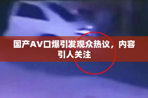 国产AV口爆引发观众热议，内容引人关注