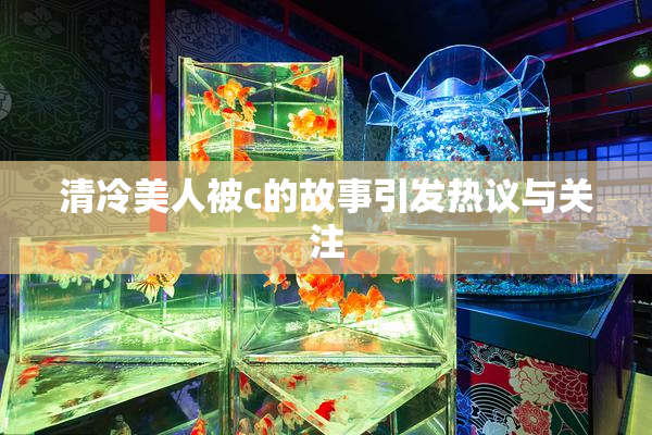清冷美人被c的故事引发热议与关注