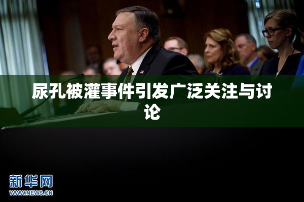 尿孔被灌事件引发广泛关注与讨论