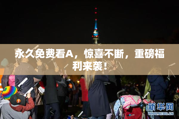 永久免费看A，惊喜不断，重磅福利来袭！