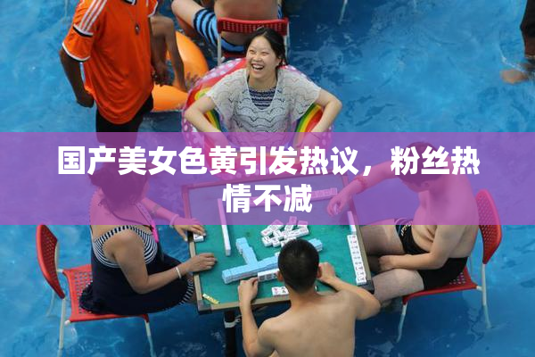 国产美女色黄引发热议，粉丝热情不减