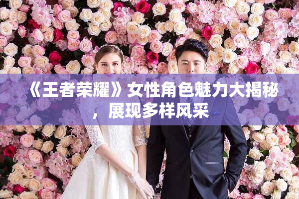 《王者荣耀》女性角色魅力大揭秘，展现多样风采