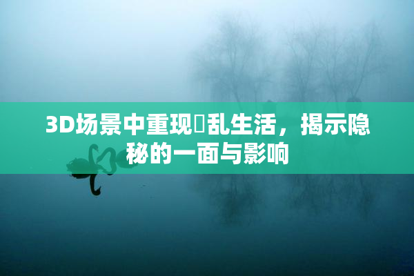 3D场景中重现婬乱生活，揭示隐秘的一面与影响