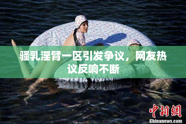 骚乳淫臂一区引发争议，网友热议反响不断
