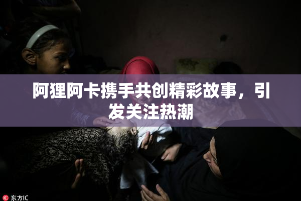阿狸阿卡携手共创精彩故事，引发关注热潮
