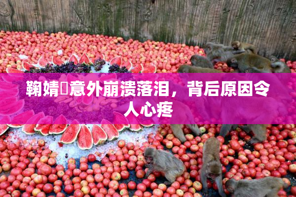 鞠婧祎意外崩溃落泪，背后原因令人心疼