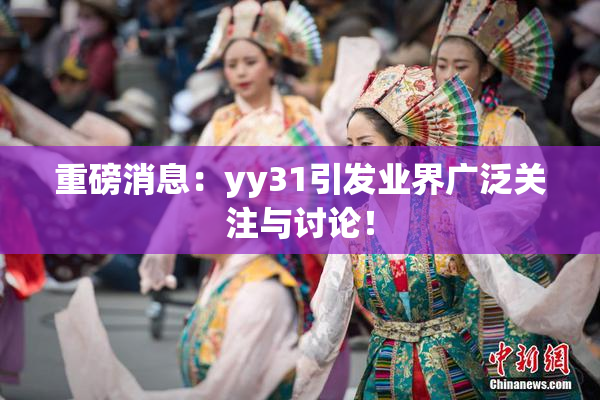 重磅消息：yy31引发业界广泛关注与讨论！
