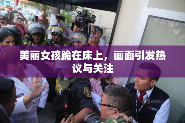 美丽女孩跪在床上，画面引发热议与关注