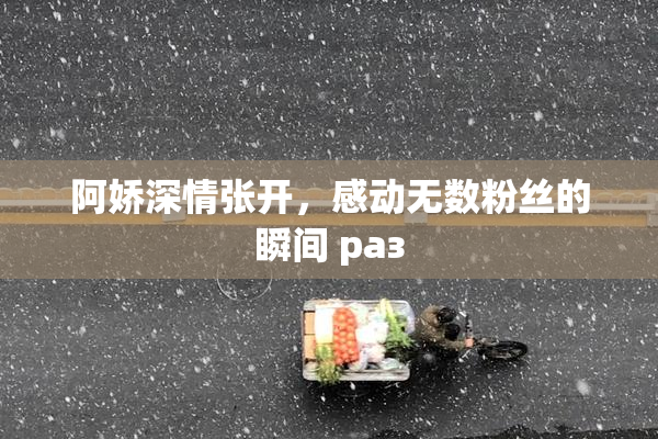阿娇深情张开，感动无数粉丝的瞬间 раз