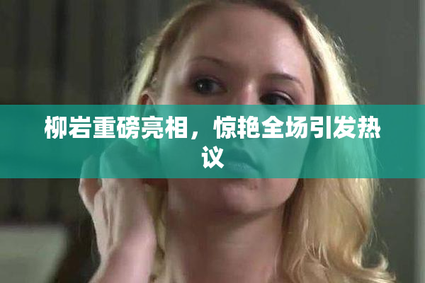 柳岩重磅亮相，惊艳全场引发热议