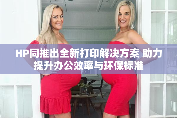 HP同推出全新打印解决方案 助力提升办公效率与环保标准