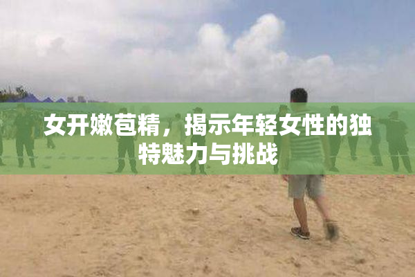 女开嫩苞精，揭示年轻女性的独特魅力与挑战