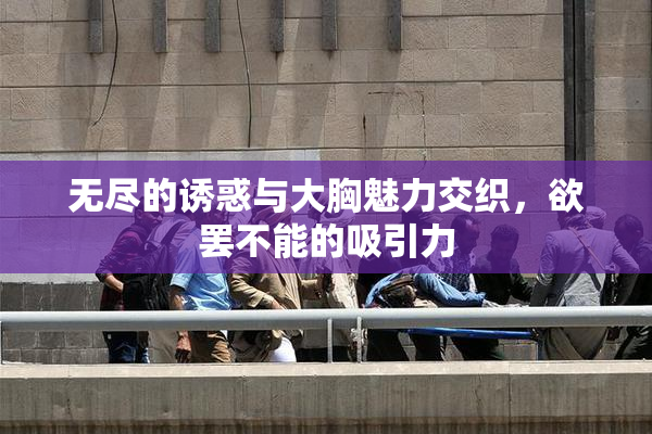 无尽的诱惑与大胸魅力交织，欲罢不能的吸引力
