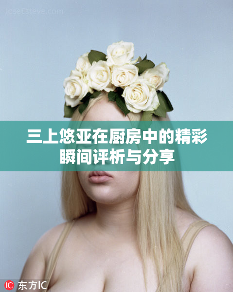三上悠亚在厨房中的精彩瞬间评析与分享