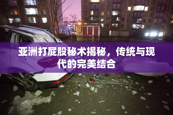 亚洲打屁股秘术揭秘，传统与现代的完美结合