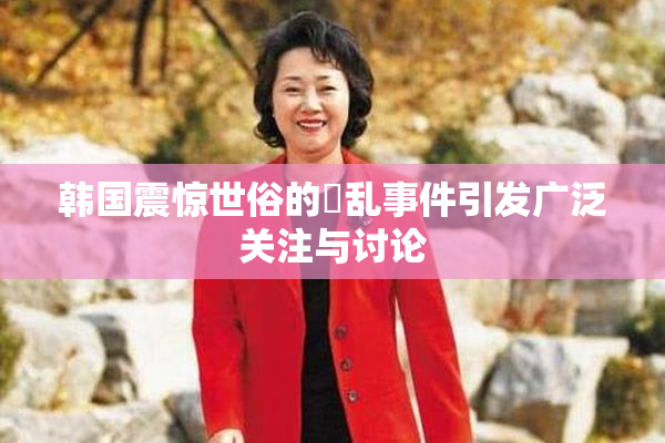 韩国震惊世俗的婬乱事件引发广泛关注与讨论