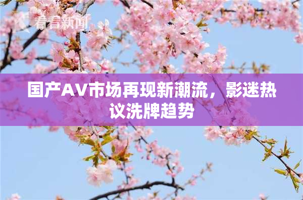 国产AV市场再现新潮流，影迷热议洗牌趋势