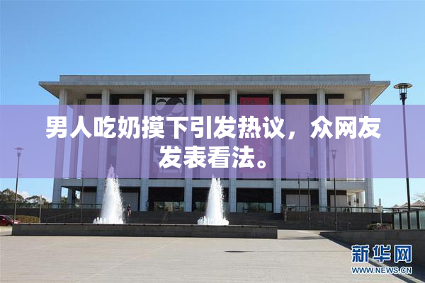 男人吃奶摸下引发热议，众网友发表看法。