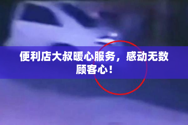 便利店大叔暖心服务，感动无数顾客心！