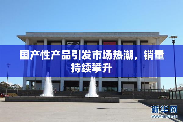 国产性产品引发市场热潮，销量持续攀升