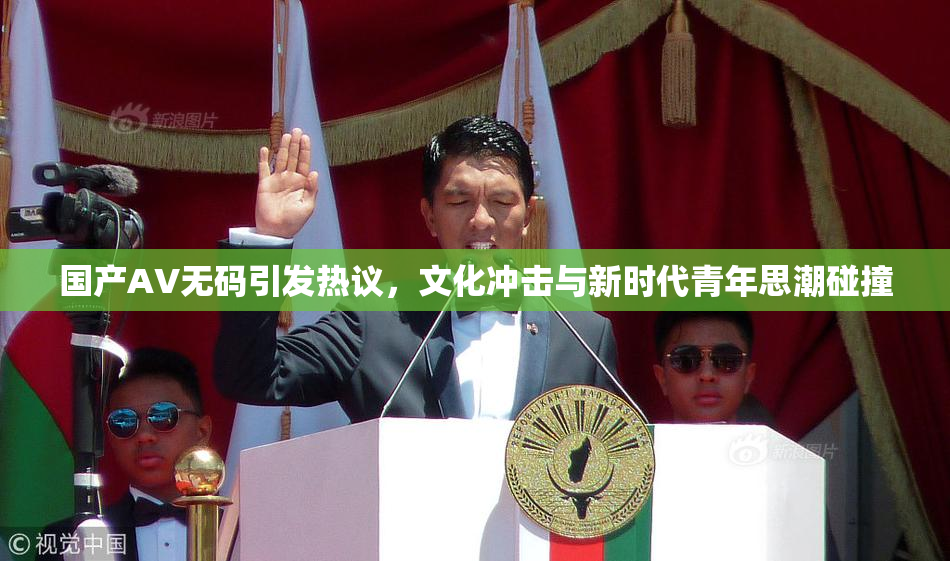 国产AV无码引发热议，文化冲击与新时代青年思潮碰撞