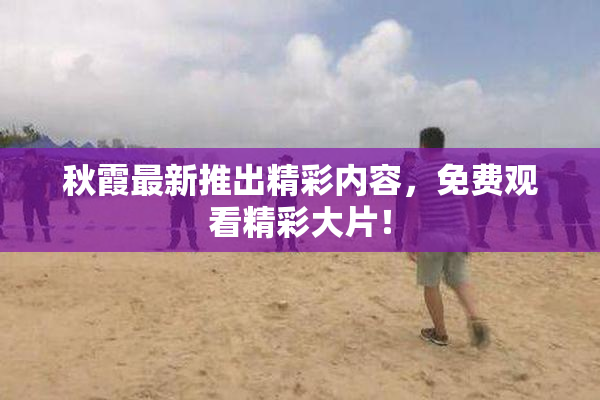 秋霞最新推出精彩内容，免费观看精彩大片！