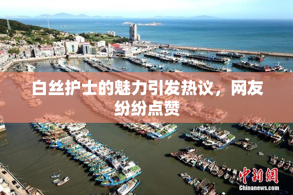 白丝护士的魅力引发热议，网友纷纷点赞