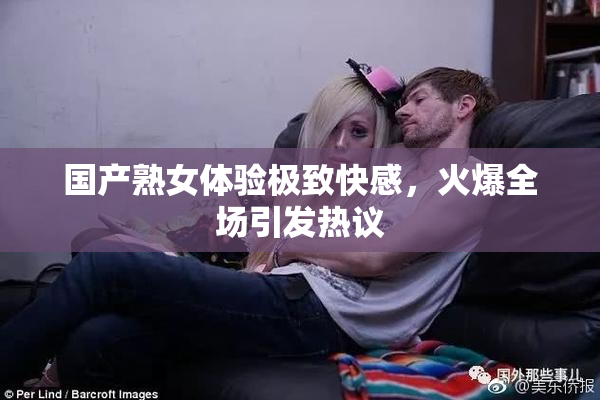 国产熟女体验极致快感，火爆全场引发热议