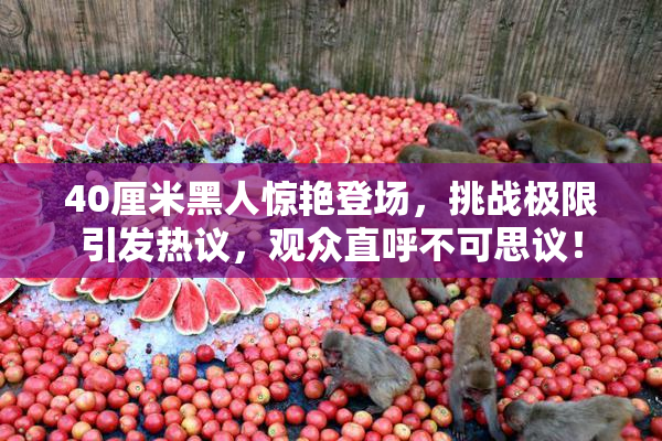 40厘米黑人惊艳登场，挑战极限引发热议，观众直呼不可思议！