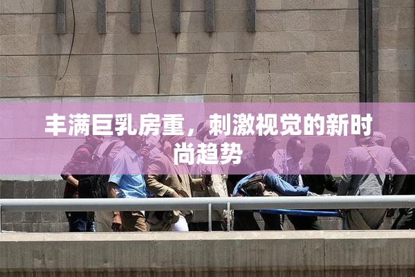 丰满巨乳房重，刺激视觉的新时尚趋势
