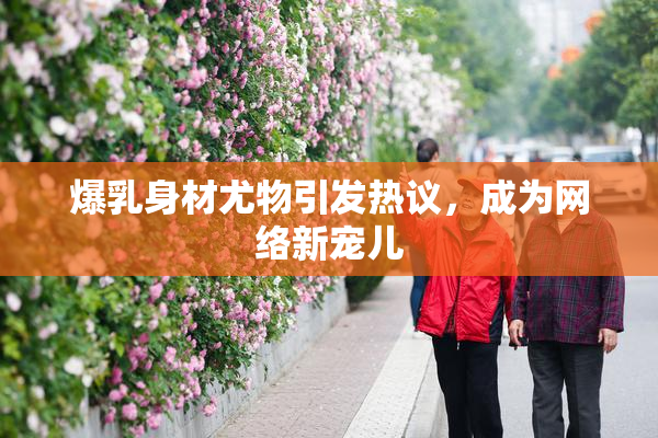 爆乳身材尤物引发热议，成为网络新宠儿