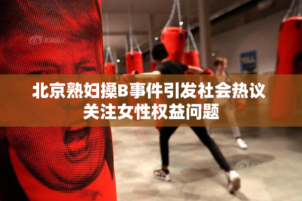 北京熟妇搡B事件引发社会热议 关注女性权益问题