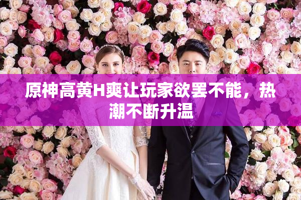原神高黄H爽让玩家欲罢不能，热潮不断升温