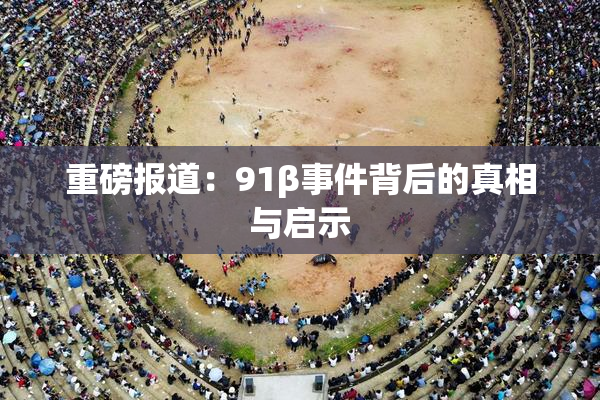 重磅报道：91β事件背后的真相与启示