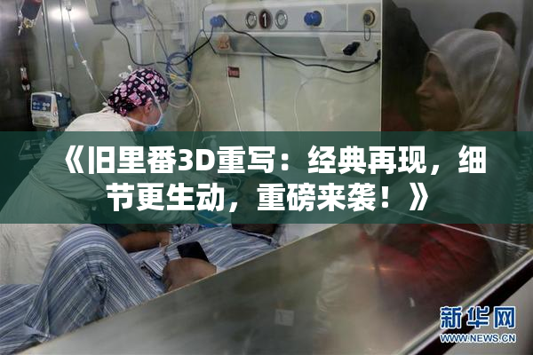 《旧里番3D重写：经典再现，细节更生动，重磅来袭！》