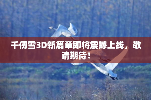 千仞雪3D新篇章即将震撼上线，敬请期待！