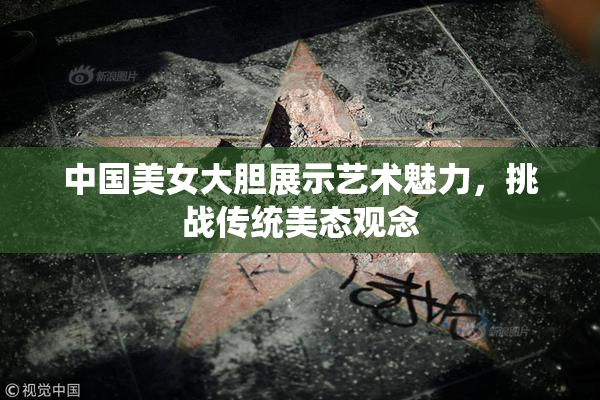 中国美女大胆展示艺术魅力，挑战传统美态观念