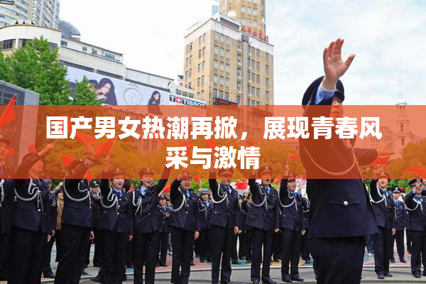 国产男女热潮再掀，展现青春风采与激情