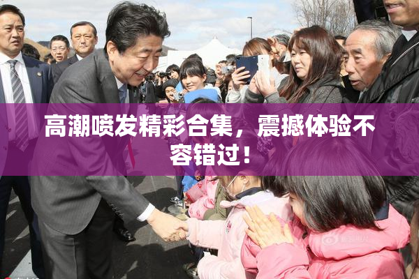 高潮喷发精彩合集，震撼体验不容错过！
